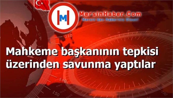 Mahkeme başkanının tepkisi üzerinden savunma yaptılar