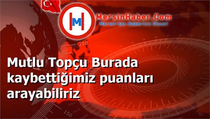 Mutlu Topçu Burada kaybettiğimiz puanları arayabiliriz