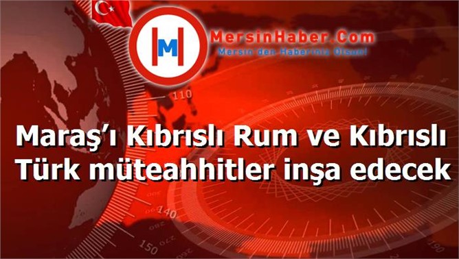 Maraş’ı Kıbrıslı Rum ve Kıbrıslı Türk müteahhitler inşa edecek