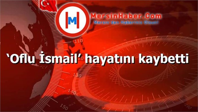 ‘Oflu İsmail’ hayatını kaybetti