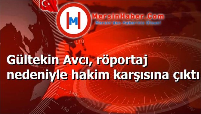 Gültekin Avcı, röportaj nedeniyle hakim karşısına çıktı