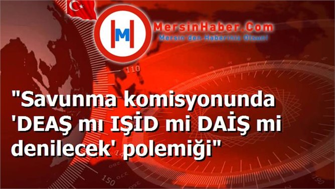 "Savunma komisyonunda 'DEAŞ mı IŞİD mi DAİŞ mi denilecek' polemiği"