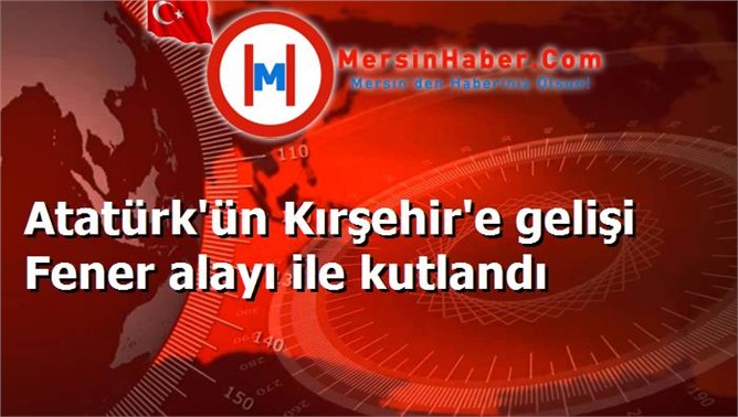 Atatürk'ün Kırşehir'e gelişi Fener alayı ile kutlandı