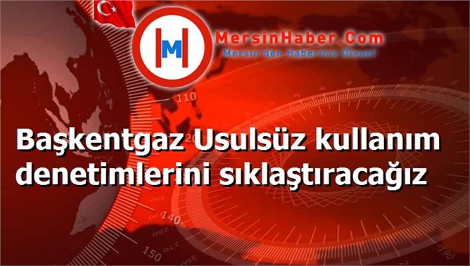 Başkentgaz Usulsüz kullanım denetimlerini sıklaştıracağız