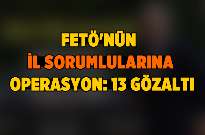 Fetö'nün İl Sorumlularına Operasyon: 13 Gözaltı