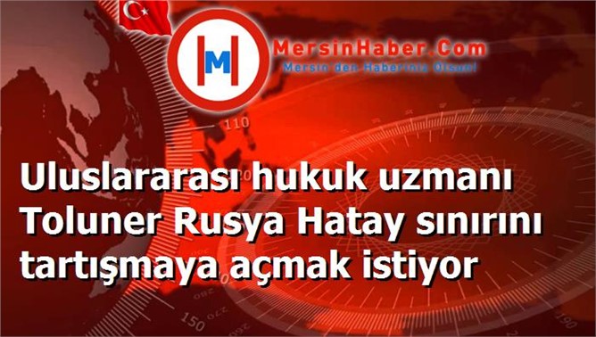 Uluslararası hukuk uzmanı Toluner Rusya Hatay sınırını tartışmaya açmak istiyor