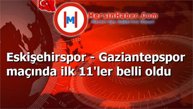 Eskişehirspor - Gaziantepspor maçında ilk 11'ler belli oldu