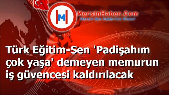 Türk Eğitim-Sen 'Padişahım çok yaşa' demeyen memurun iş güvencesi kaldırılacak