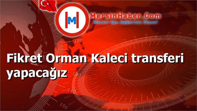 Fikret Orman Kaleci transferi yapacağız