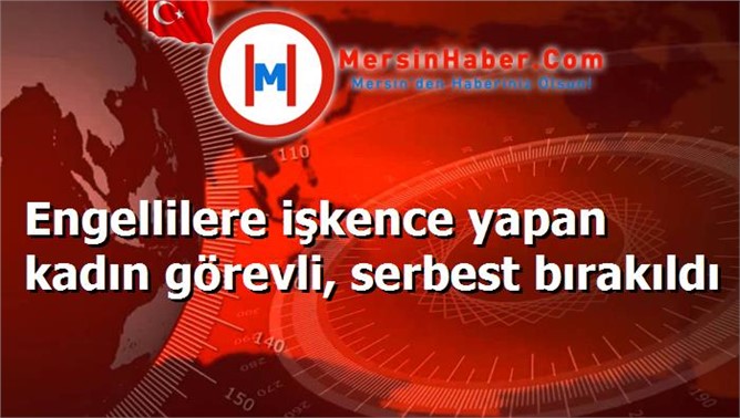 Engellilere işkence yapan kadın görevli, serbest bırakıldı