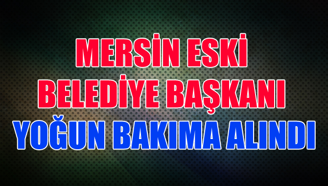 Mersin eski Belediye Başkanı yoğun bakıma alındı